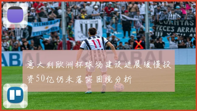 意大利欧洲杯球场建设进展缓慢投资50亿仍未落实困境分析