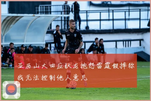 亚历山大回应狄龙抱怨雷霆假摔称我无法控制他人意见