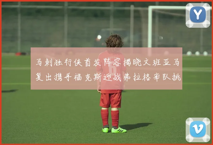 马刺独行侠首发阵容揭晓文班亚马复出携手福克斯迎战弗拉格率队挑战