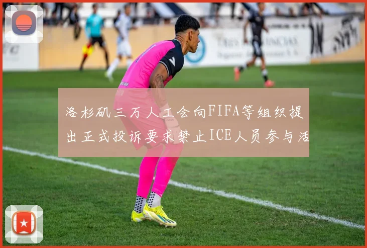 洛杉矶三万人工会向FIFA等组织提出正式投诉要求禁止ICE人员参与活动