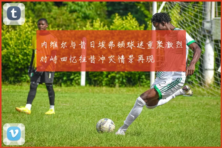 内维尔与昔日埃弗顿球迷重聚激烈对峙回忆往昔冲突情景再现