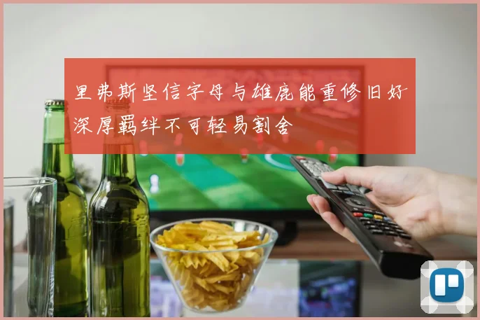 里弗斯坚信字母与雄鹿能重修旧好深厚羁绊不可轻易割舍