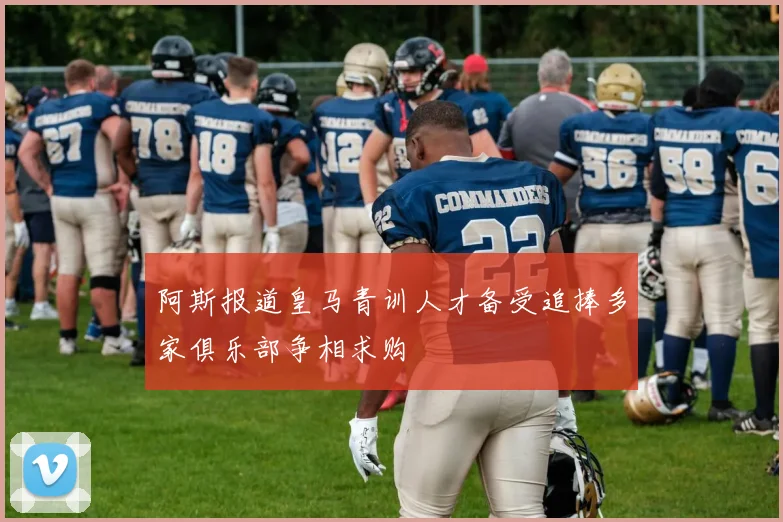 阿斯报道皇马青训人才备受追捧多家俱乐部争相求购