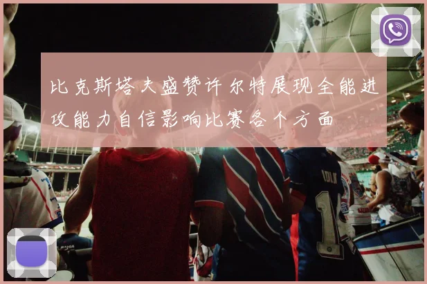 比克斯塔夫盛赞许尔特展现全能进攻能力自信影响比赛各个方面