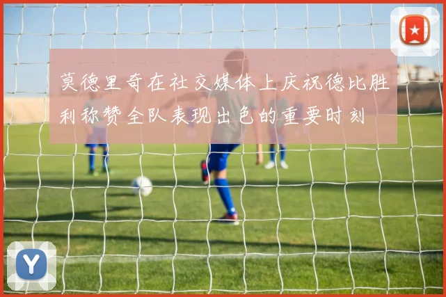 莫德里奇在社交媒体上庆祝德比胜利称赞全队表现出色的重要时刻