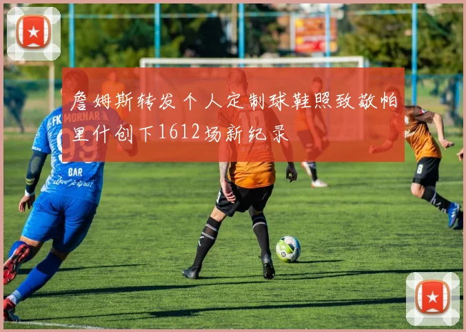 詹姆斯转发个人定制球鞋照致敬帕里什创下1612场新纪录