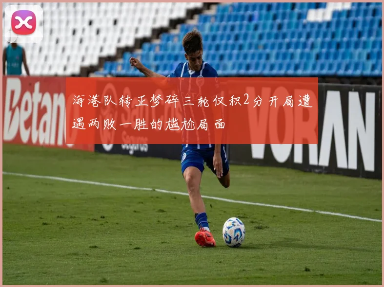 海港队转正梦碎三轮仅积2分开局遭遇两败一胜的尴尬局面