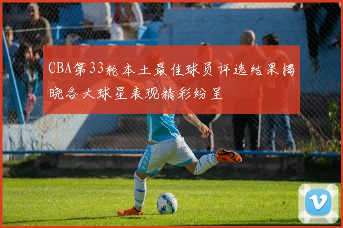 CBA第33轮本土最佳球员评选结果揭晓各大球星表现精彩纷呈