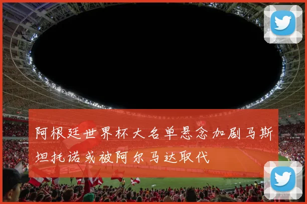 阿根廷世界杯大名单悬念加剧马斯坦托诺或被阿尔马达取代