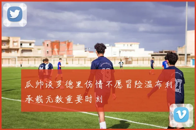 瓜帅谈罗德里伤情不愿冒险温布利承载无数重要时刻
