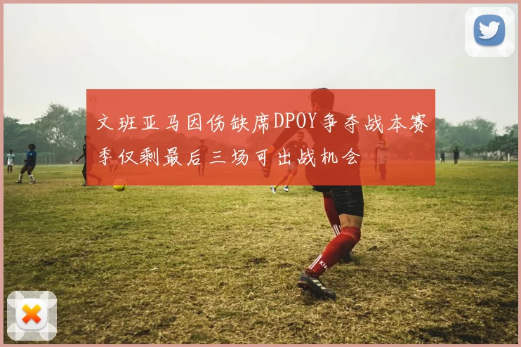 文班亚马因伤缺席DPOY争夺战本赛季仅剩最后三场可出战机会