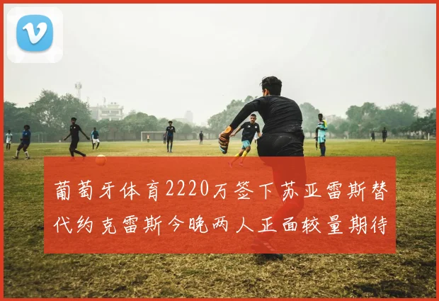 葡萄牙体育2220万签下苏亚雷斯替代约克雷斯今晚两人正面较量期待精彩表现