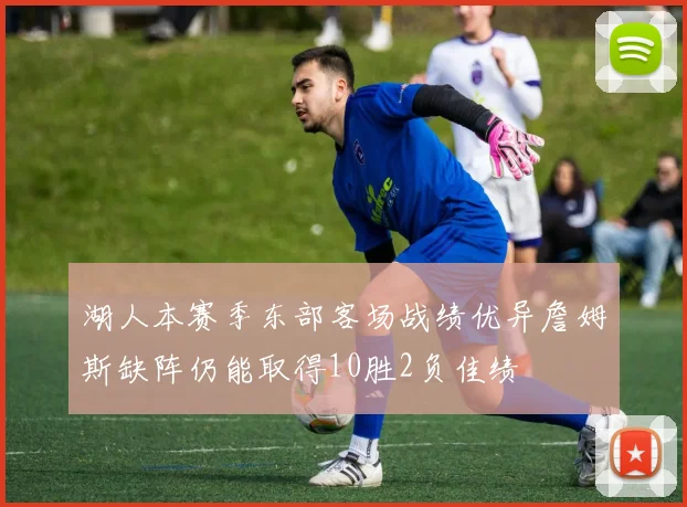 湖人本赛季东部客场战绩优异詹姆斯缺阵仍能取得10胜2负佳绩