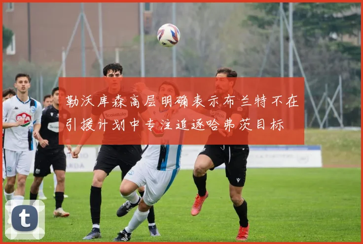 勒沃库森高层明确表示布兰特不在引援计划中专注追逐哈弗茨目标