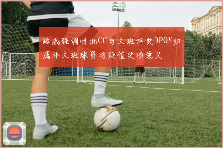 路威强调特批CC与文班评奖DPOY归属非文班球员将贬值奖项意义
