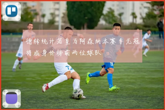 德转统计若皇马阿森纳本赛季无冠将成身价榜前两位球队