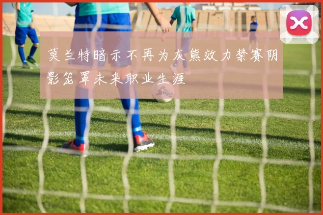 莫兰特暗示不再为灰熊效力禁赛阴影笼罩未来职业生涯